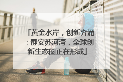 黄金水岸，创新奔涌：静安苏河湾，全球创新生态圈正在形成