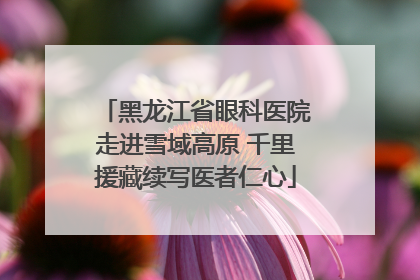 黑龙江省眼科医院走进雪域高原 千里援藏续写医者仁心