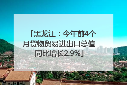 黑龙江：今年前4个月货物贸易进出口总值同比增长2.9%