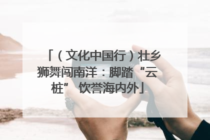 （文化中国行）壮乡狮舞闯南洋：脚踏“云桩” 饮誉海内外