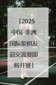 2025中国-非洲国际象棋友谊交流赛即将开赛