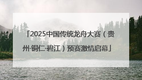 2025中国传统龙舟大赛（贵州·铜仁·碧江）预赛激情启幕