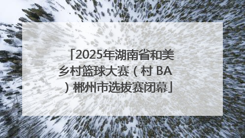 2025年湖南省和美乡村篮球大赛（村 BA）郴州市选拔赛闭幕
