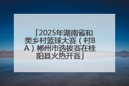 2025年湖南省和美乡村篮球大赛（村BA）郴州市选拔赛在桂阳县火热开赛