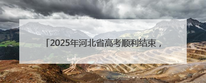 2025年河北省高考顺利结束，高考成绩预计6月25日左右公布