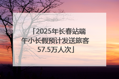 2025年长春站端午小长假预计发送旅客57.5万人次