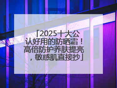 2025十大公认好用的防晒霜！高倍防护养肤提亮，敏感肌直接抄