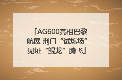 AG600亮相巴黎航展 荆门“试炼场”见证“鲲龙”腾飞