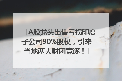 A股龙头出售亏损印度子公司90%股权，引来当地两大财团竞逐！