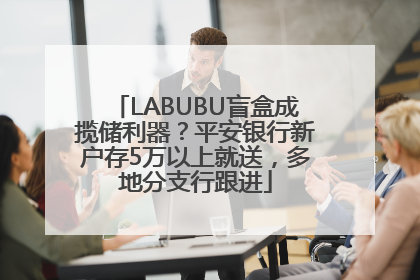 LABUBU盲盒成揽储利器？平安银行新户存5万以上就送，多地分支行跟进